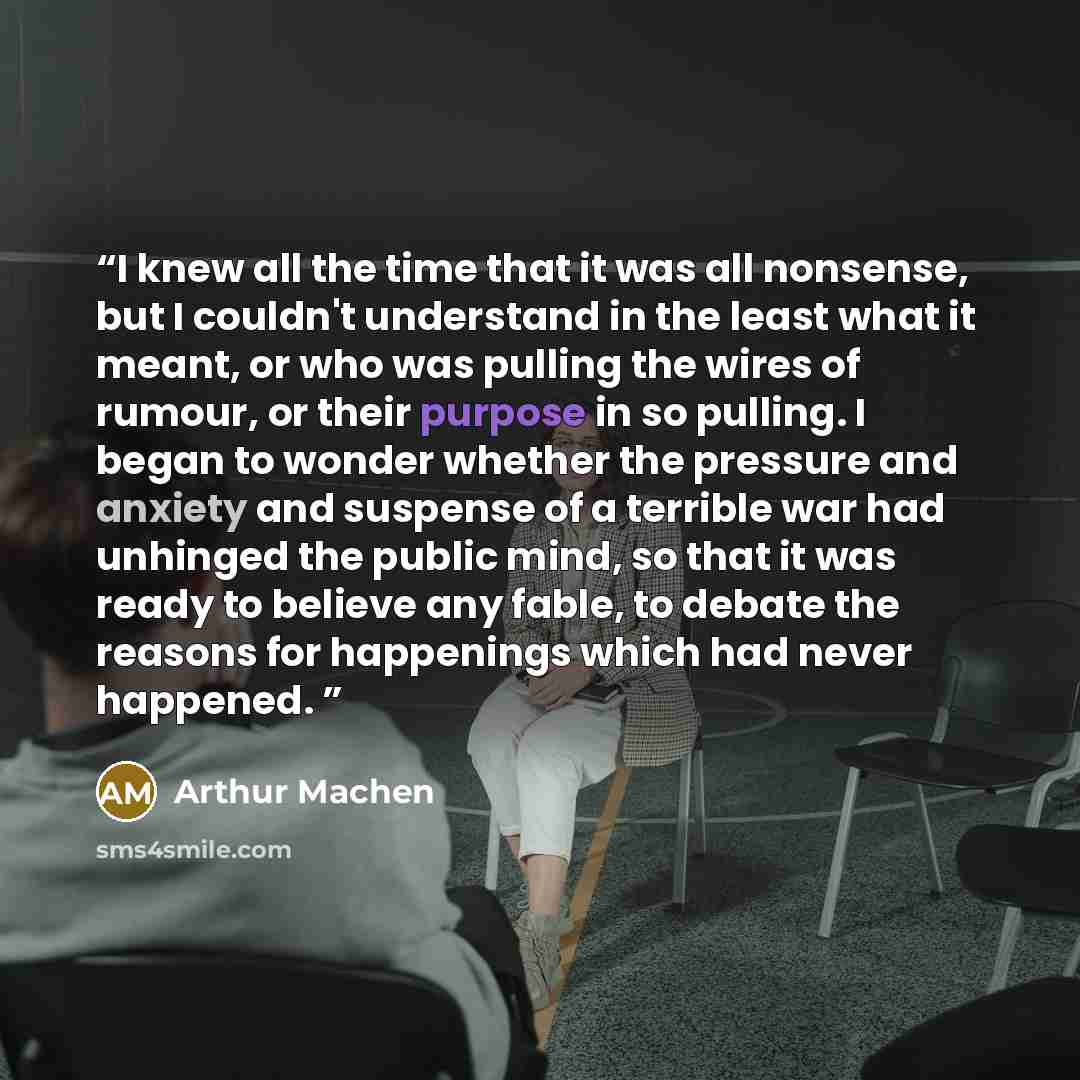 “I knew all the time that it was all nonsense, but I couldn't understand in the least what it meant, or who was pulling the wires of rumour, or their purpose in so pulling. I began to wonder whether the pressure and anxiety and suspense of a terrible war had unhinged the public mind, so that it was…” quote by Arthur Machen