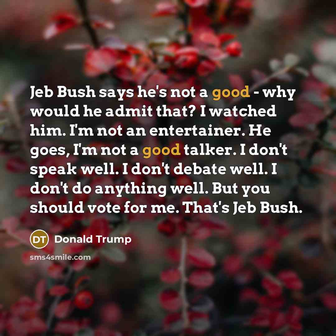 “Jeb Bush says he's not a good - why would he admit that? I watched him. I'm not an entertainer. He goes, I'm not a good talker. I don't speak well. I don't debate well. I don't do anything well. But you should vote for me. That's Jeb Bush.” quote by Donald Trump