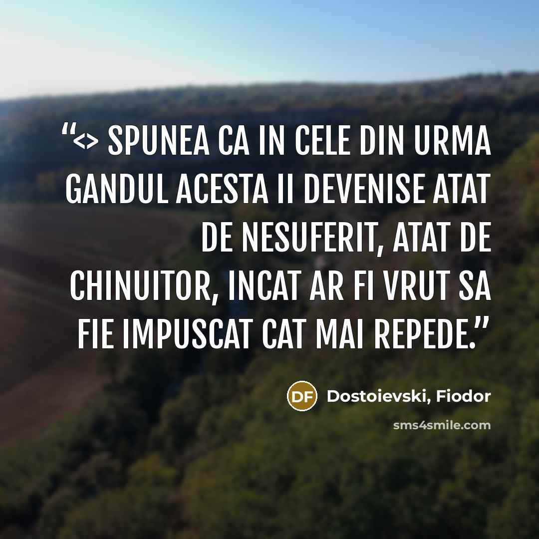 “Spunea ca in cele din urma gandul acesta ii devenise atat de nesuferit, atat de chinuitor, incat ar fi vrut sa fie impuscat cat mai repede.” quote by Dostoievski, Fiodor