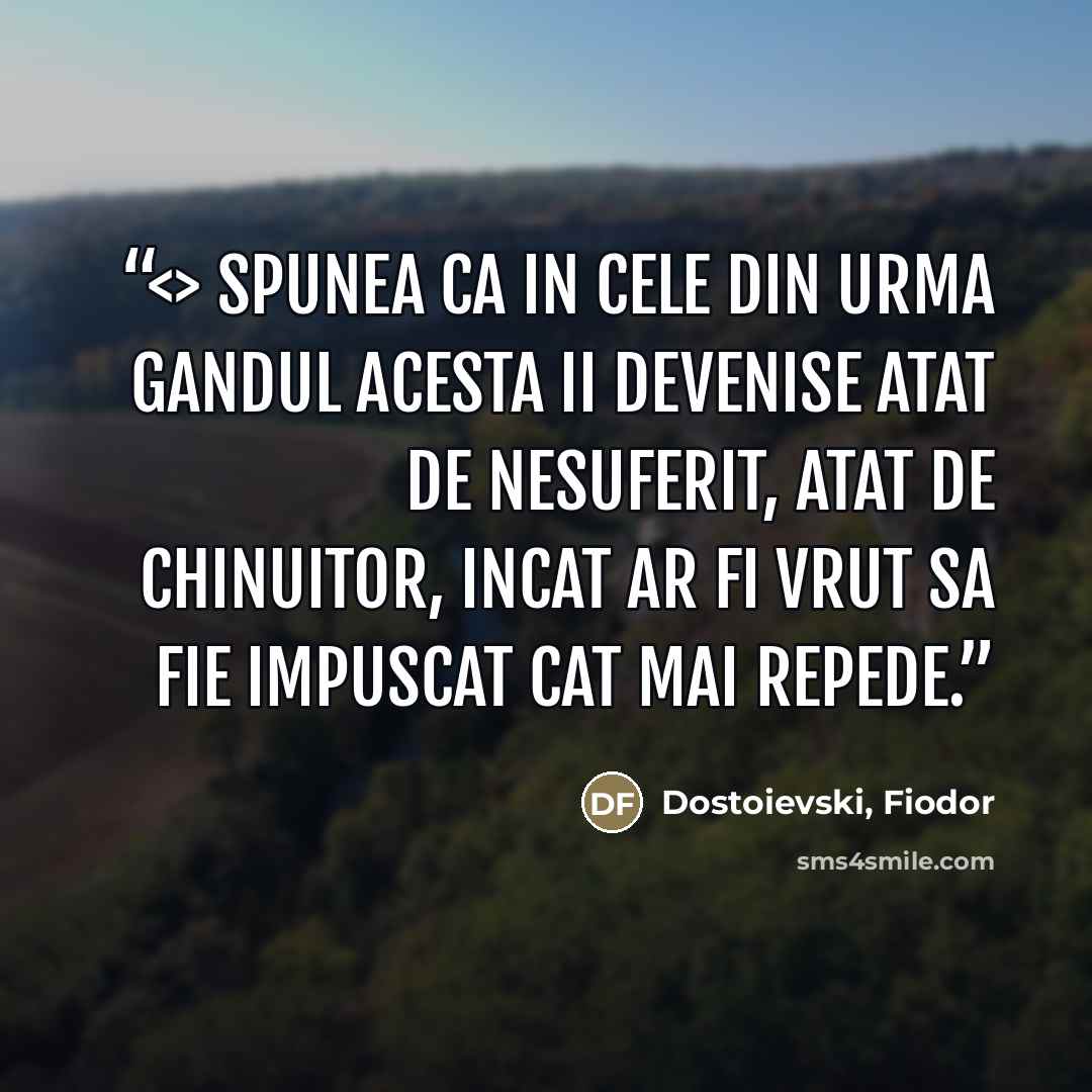 “Spunea ca in cele din urma gandul acesta ii devenise atat de nesuferit, atat de chinuitor, incat ar fi vrut sa fie impuscat cat mai repede.” quote by Dostoievski, Fiodor