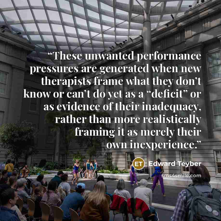 “These unwanted performance pressures are generated when new therapists frame what they don’t know or can’t do yet as a “deficit” or as evidence of their inadequacy, rather than more realistically framing it as merely their own inexperience.” quote by Edward Teyber
