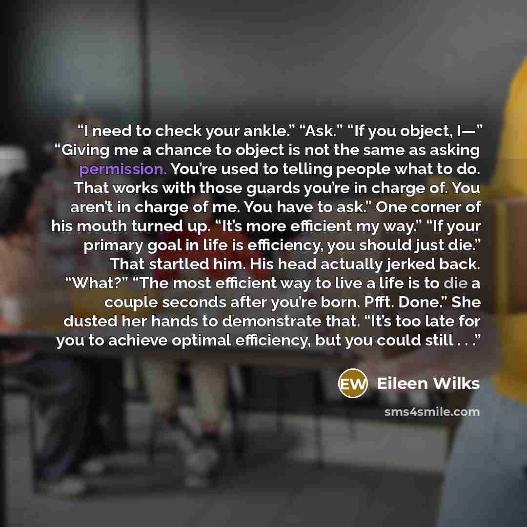 “I need to check your ankle.” “Ask.” “If you object, I—” “Giving me a chance to object is not the same as asking permission. You’re used to telling people what to do. That works with those guards you’re in charge of. You aren’t in charge of me. You have to ask.” One corner of his mouth turned up…” quote by Eileen Wilks