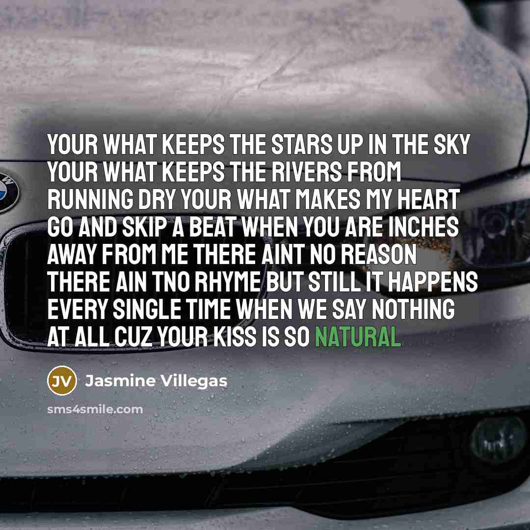 “Your what keeps the stars up in the sky your what keeps the rivers from running dry your what makes my heart go and skip a beat when you are inches away from me there aint no reason there ain tno rhyme but still it happens every single time when we say nothing at all cuz your kiss is so natural” quote by Jasmine Villegas