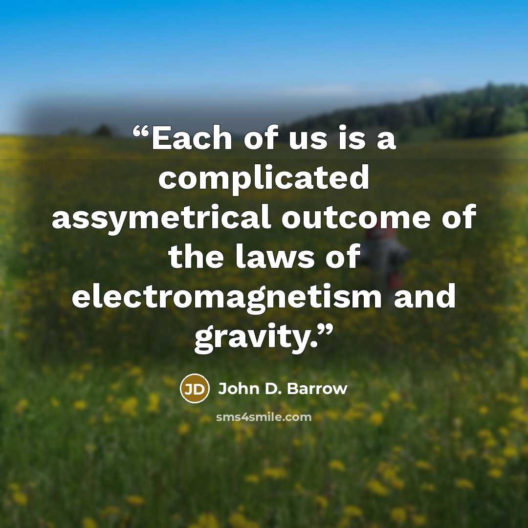 “Each of us is a complicated assymetrical outcome of the laws of electromagnetism and gravity.” quote by John D. Barrow