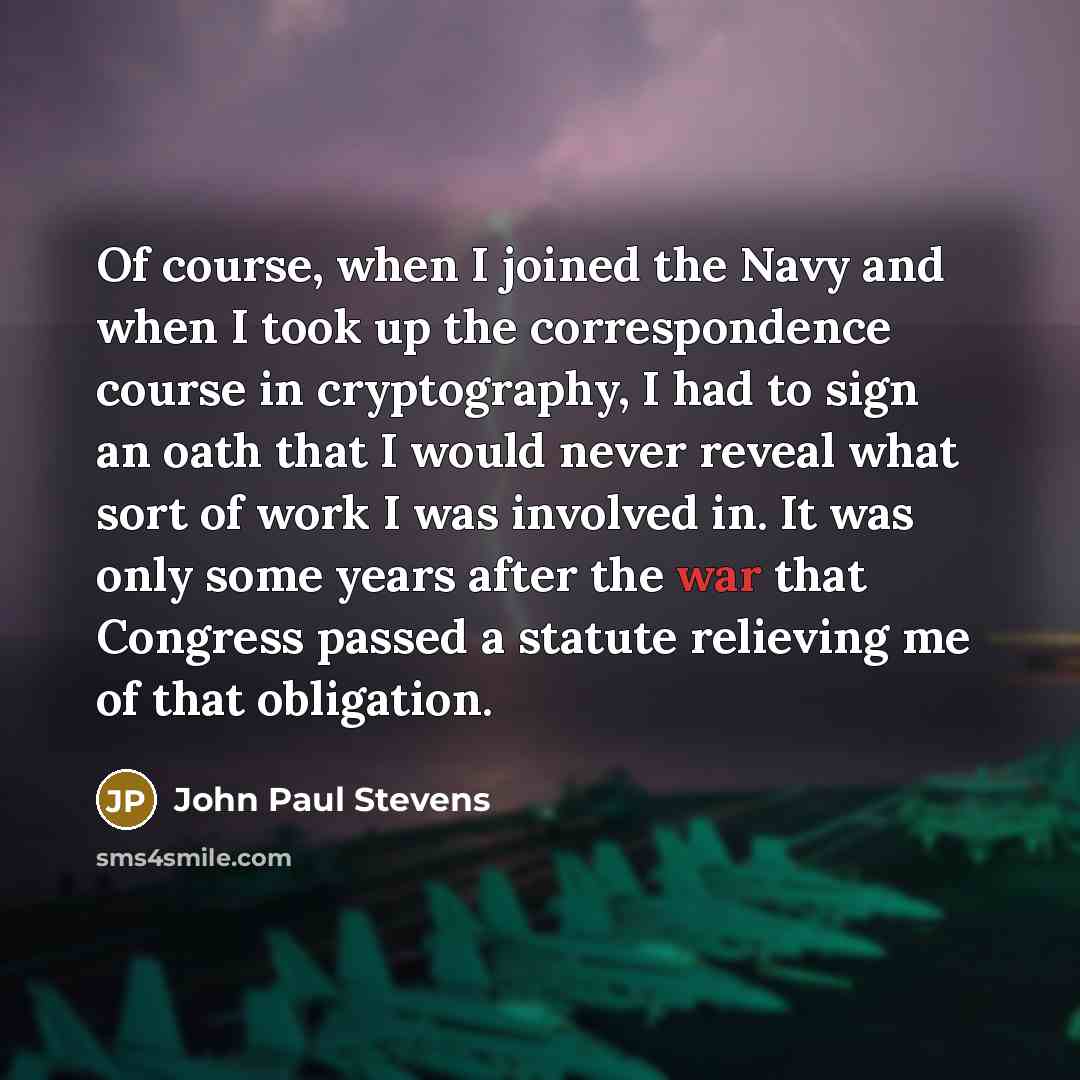 “Of course, when I joined the Navy and when I took up the correspondence course in cryptography, I had to sign an oath that I would never reveal what sort of work I was involved in. It was only some years after the war that Congress passed a statute relieving me of that obligation.” quote by John Paul Stevens