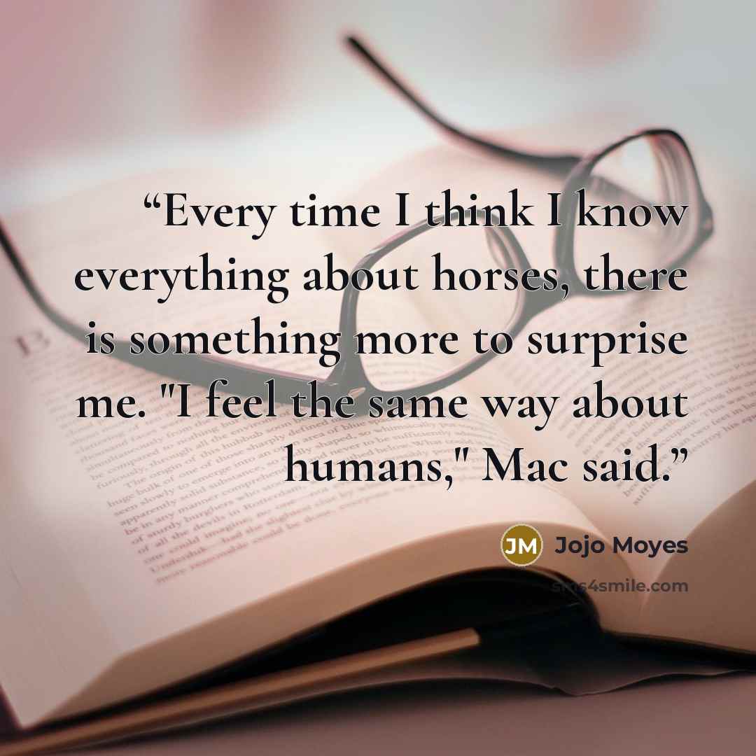 “Every time I think I know everything about horses, there is something more to surprise me. "I feel the same way about humans," Mac said.” quote by Jojo Moyes