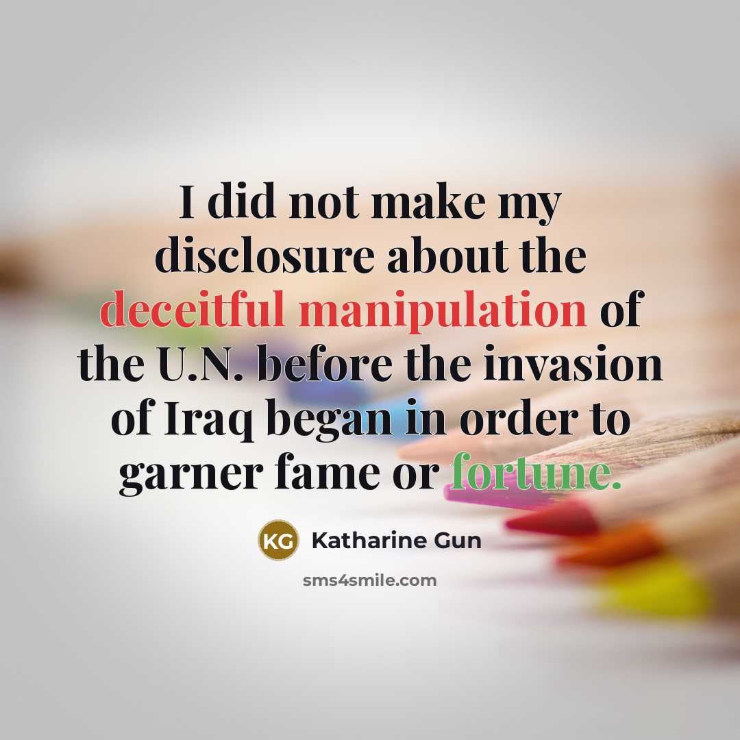 “I did not make my disclosure about the deceitful manipulation of the U.N. before the invasion of Iraq began in order to garner fame or fortune.” quote by Katharine Gun