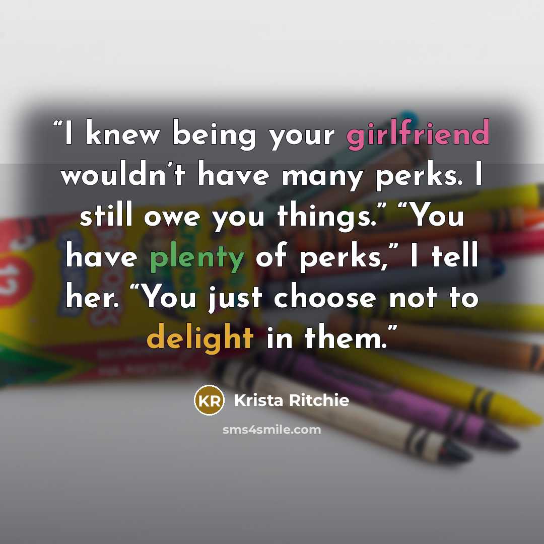 “I knew being your girlfriend wouldn’t have many perks. I still owe you things.” “You have plenty of perks,” I tell her. “You just choose not to delight in them.” quote by Krista Ritchie