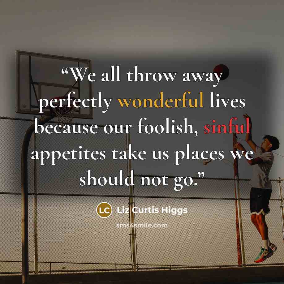 “We all throw away perfectly wonderful lives because our foolish, sinful appetites take us places we should not go.” quote by Liz Curtis Higgs