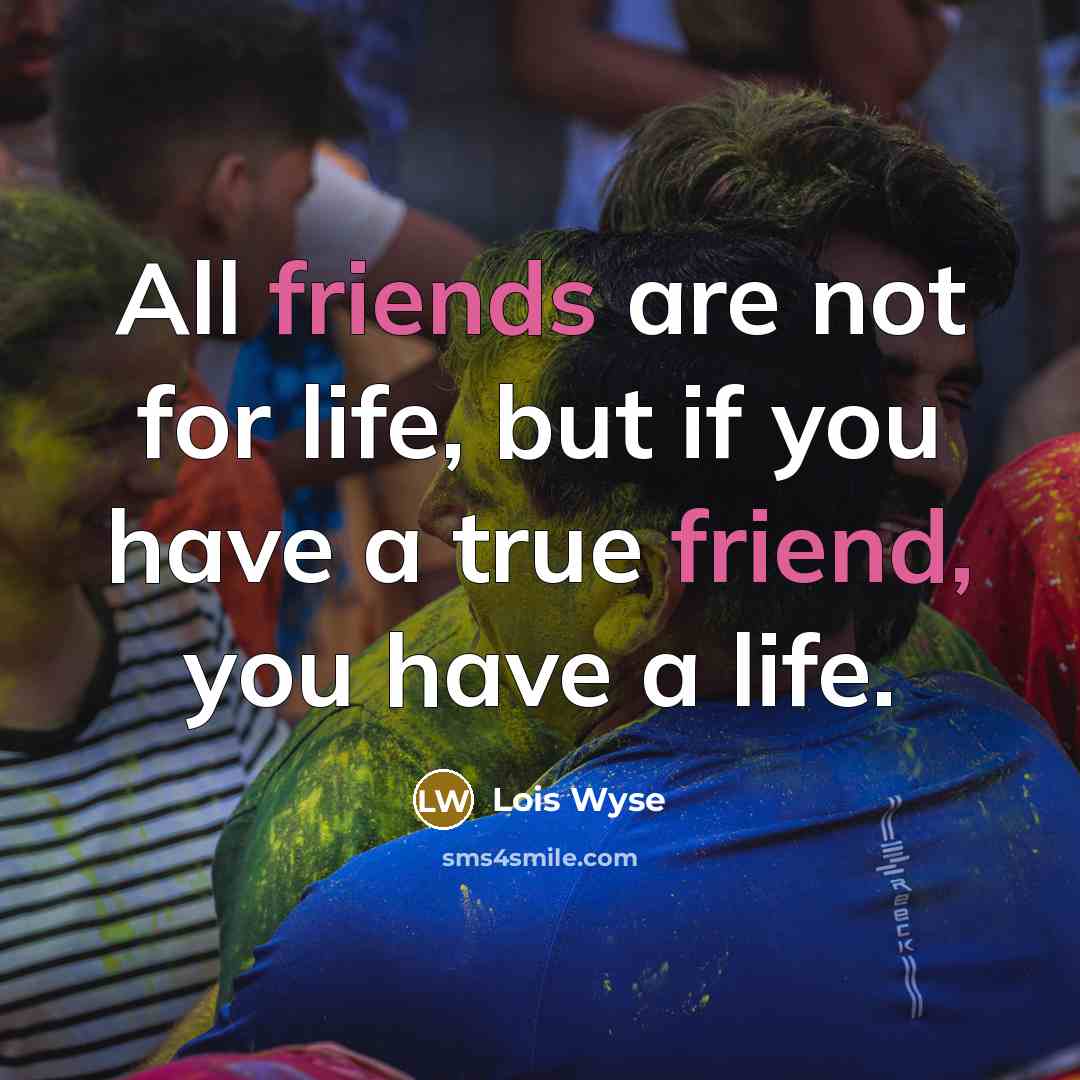 “All friends are not for life, but if you have a true friend, you have a life.” quote by Lois Wyse