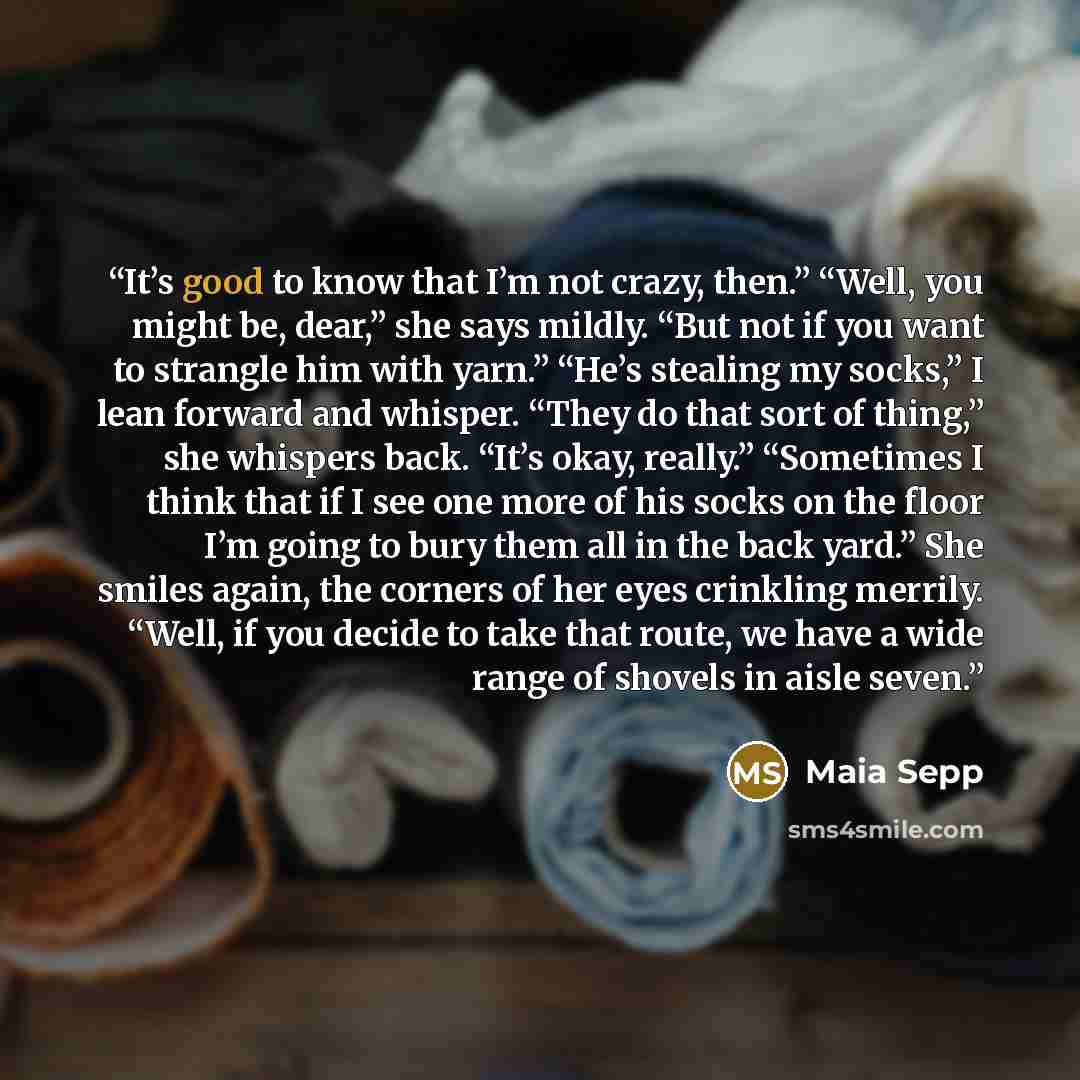 “It’s good to know that I’m not crazy, then.” “Well, you might be, dear,” she says mildly. “But not if you want to strangle him with yarn.” “He’s stealing my socks,” I lean forward and whisper. “They do that sort of thing,” she whispers back. “It’s okay, really.” “Sometimes I think that if I see…” quote by Maia Sepp