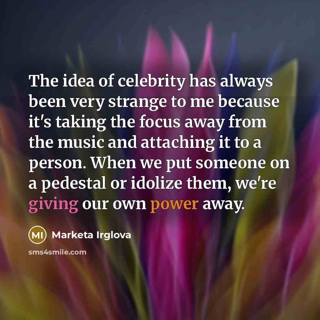 “The idea of celebrity has always been very strange to me because it's taking the focus away from the music and attaching it to a person. When we put someone on a pedestal or idolize them, we're giving our own power away.” quote by Marketa Irglova