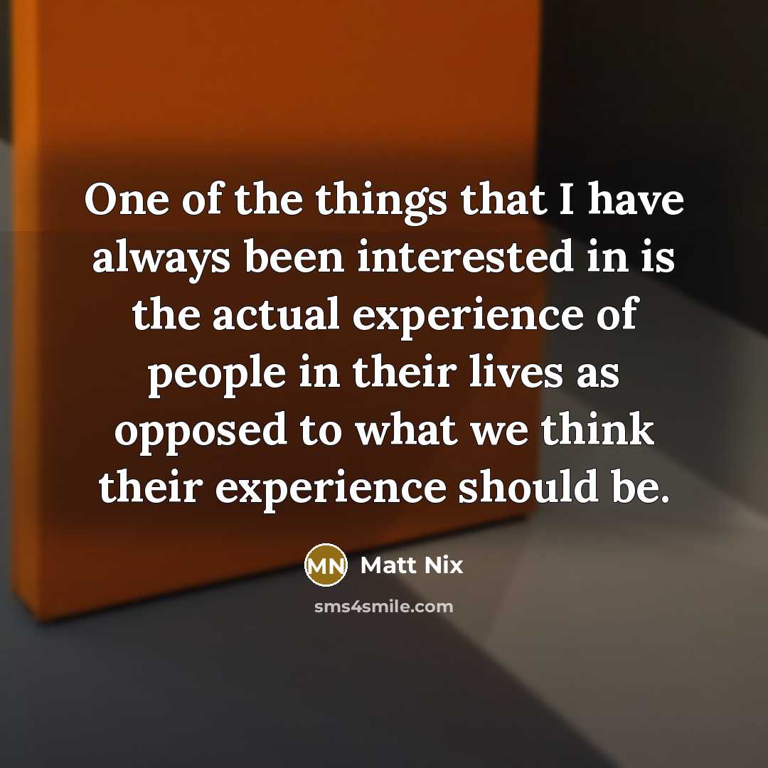 “One of the things that I have always been interested in is the actual experience of people in their lives as opposed to what we think their experience should be.” quote by Matt Nix