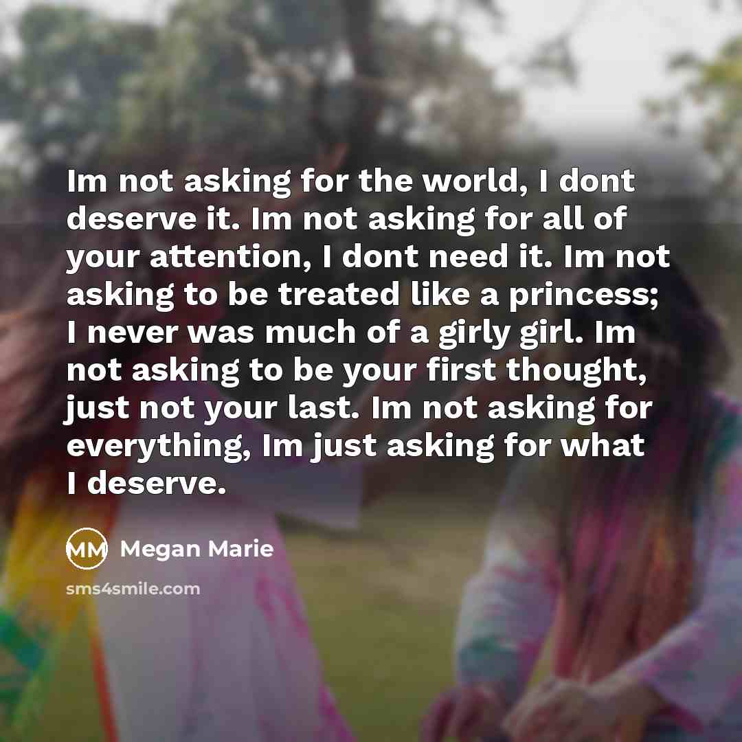 “Im not asking for the world, I dont deserve it. Im not asking for all of your attention, I dont need it. Im not asking to be treated like a princess; I never was much of a girly girl. Im not asking to be your first thought, just not your last. Im not asking for everything, Im just asking for what…” quote by Megan Marie