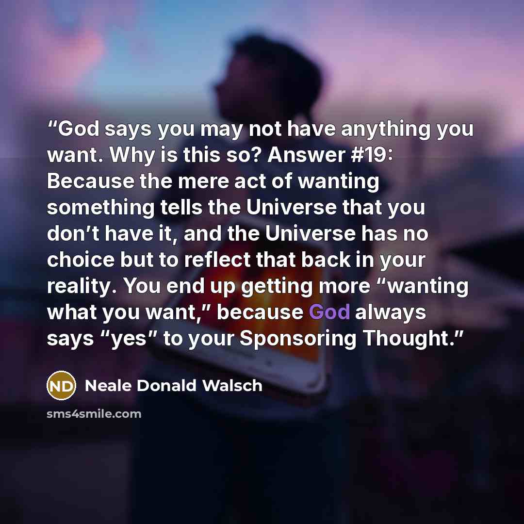 “God says you may not have anything you want. Why is this so? Answer #19: Because the mere act of wanting something tells the Universe that you don’t have it, and the Universe has no choice but to reflect that back in your reality. You end up getting more “wanting what you want,” because God always…” quote by Neale Donald Walsch