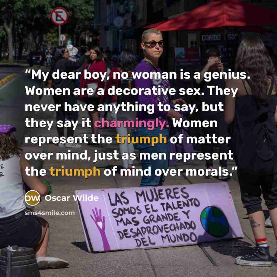 “My dear boy, no woman is a genius. Women are a decorative sex. They never have anything to say, but they say it charmingly. Women represent the triumph of matter over mind, just as men represent the triumph of mind over morals.” quote by Oscar Wilde