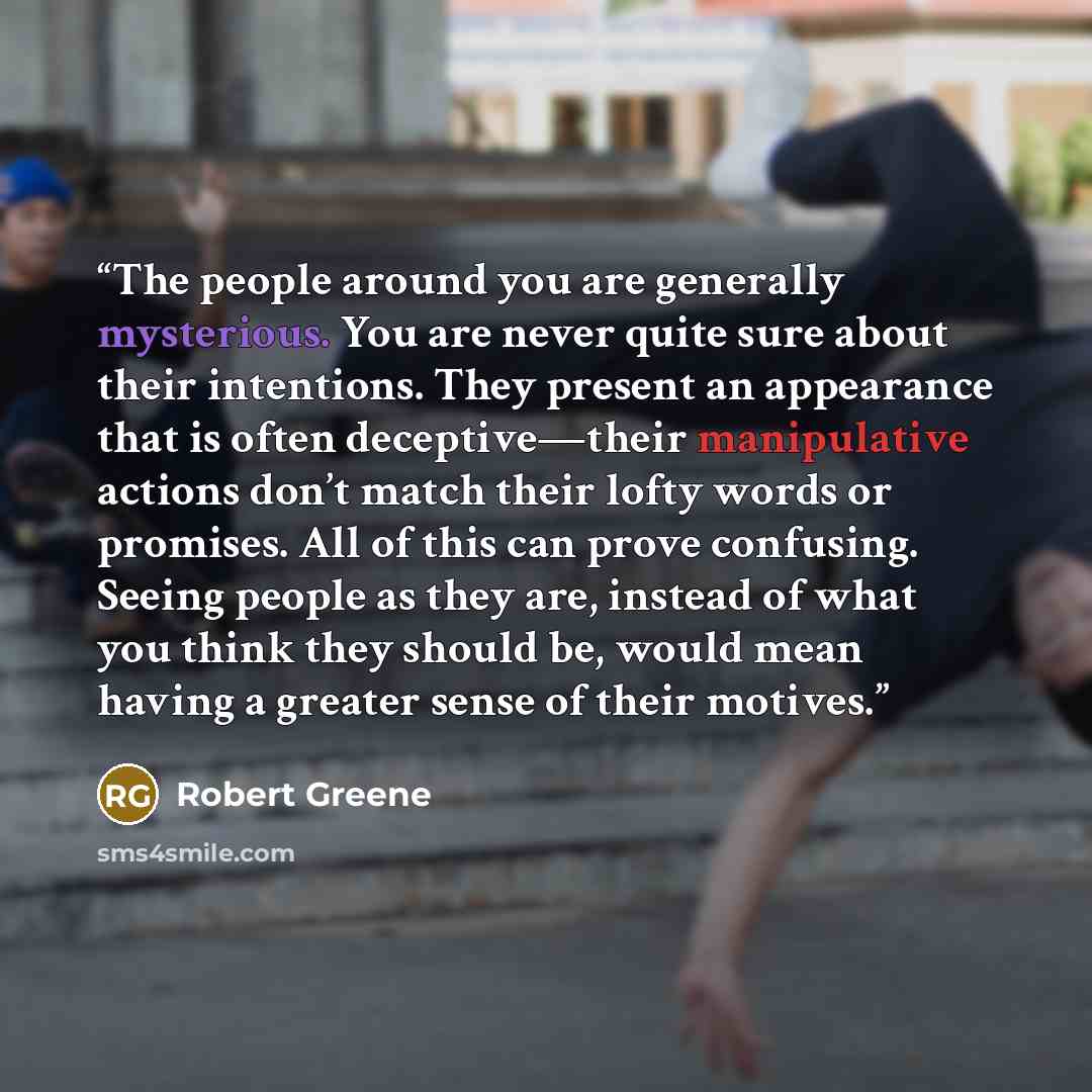 “The people around you are generally mysterious. You are never quite sure about their intentions. They present an appearance that is often deceptive—their manipulative actions don’t match their lofty words or promises. All of this can prove confusing. Seeing people as they are, instead of what you…” quote by Robert Greene