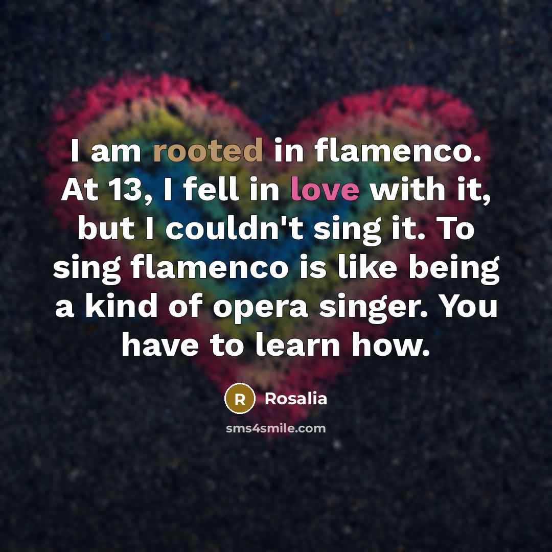 “I am rooted in flamenco. At 13, I fell in love with it, but I couldn't sing it. To sing flamenco is like being a kind of opera singer. You have to learn how.” quote by Rosalia