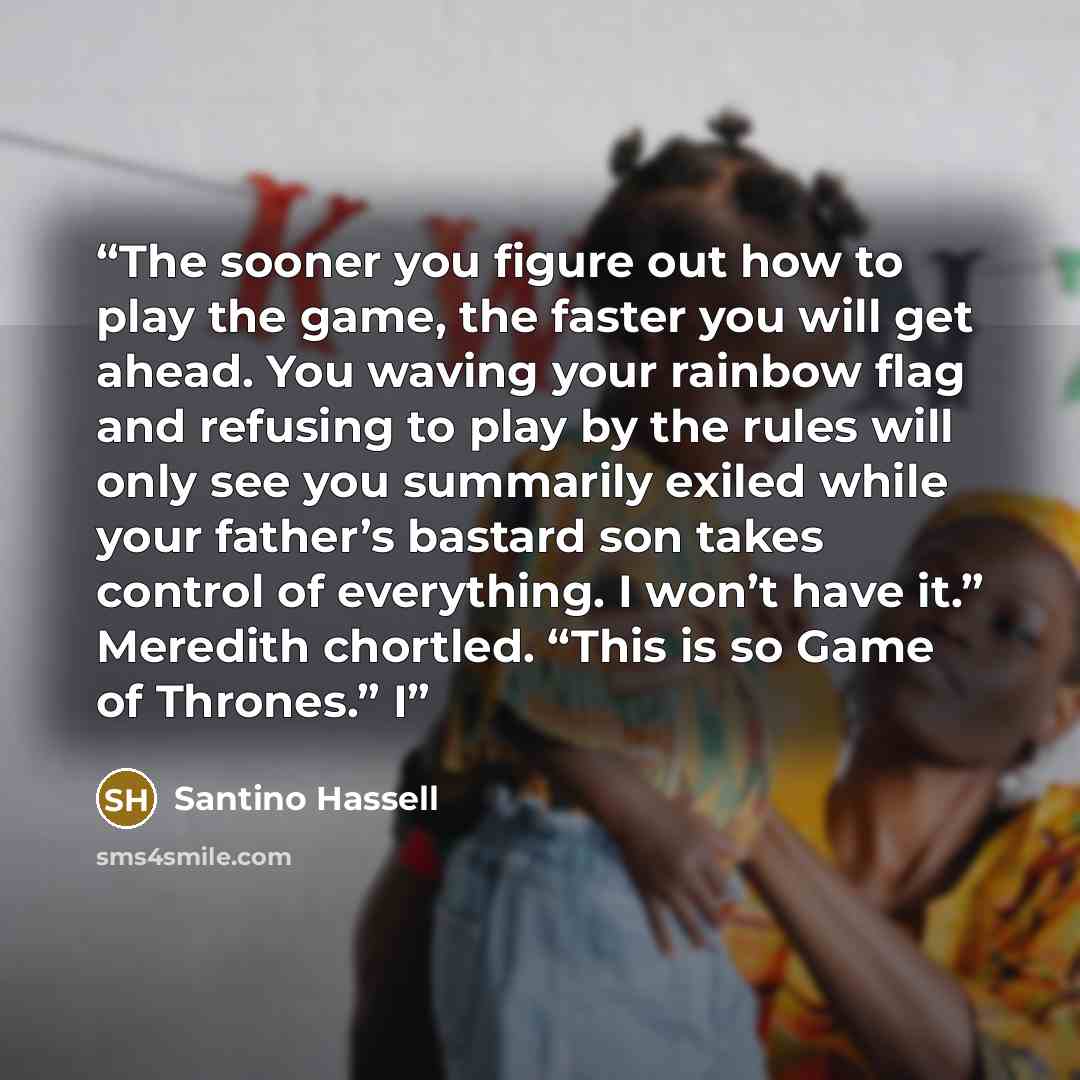 “The sooner you figure out how to play the game, the faster you will get ahead. You waving your rainbow flag and refusing to play by the rules will only see you summarily exiled while your father’s bastard son takes control of everything. I won’t have it.” Meredith chortled. “This is so Game of…” quote by Santino Hassell