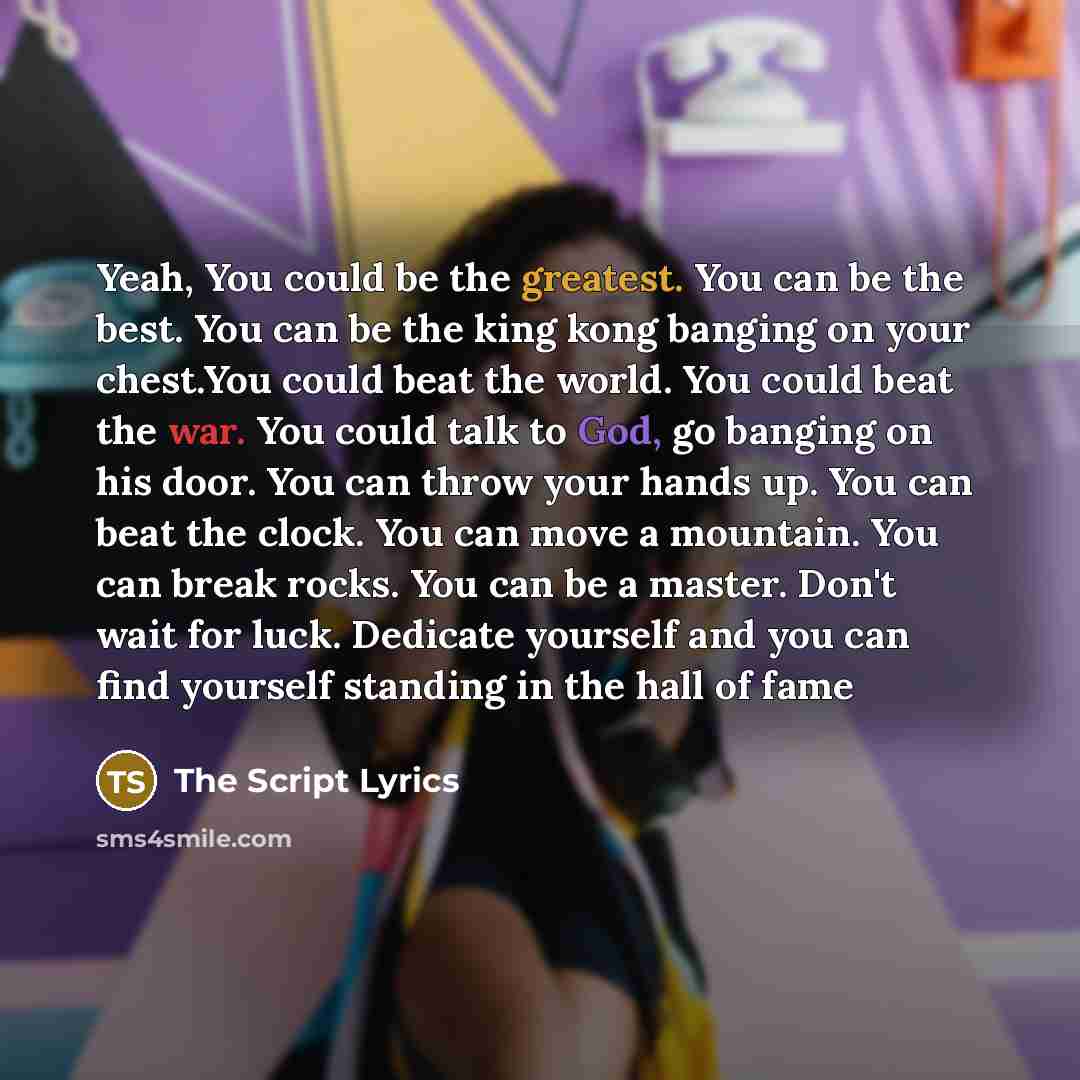 “Yeah, You could be the greatest. You can be the best. You can be the king kong banging on your chest.You could beat the world. You could beat the war. You could talk to God, go banging on his door. You can throw your hands up. You can beat the clock. You can move a mountain. You can break rocks…” quote by The Script Lyrics