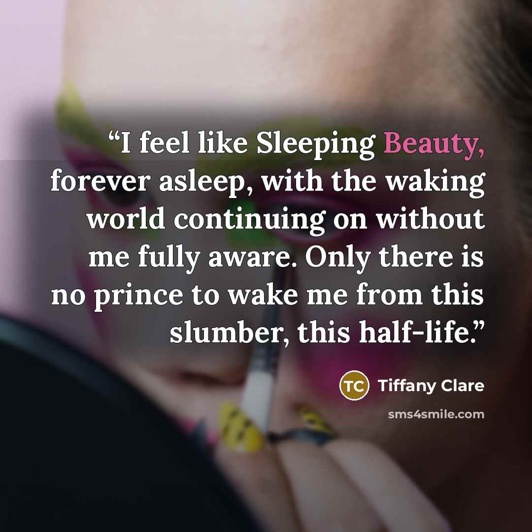 “I feel like Sleeping Beauty, forever asleep, with the waking world continuing on without me fully aware. Only there is no prince to wake me from this slumber, this half-life.” quote by Tiffany Clare