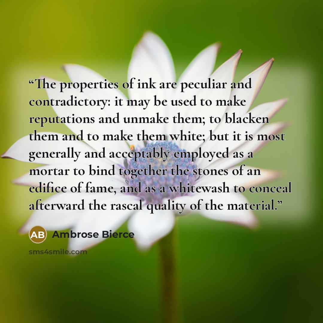 “The properties of ink are peculiar and contradictory: it may be used to make reputations and unmake them; to blacken them and to make them white; but it is most generally and acceptably employed as a mortar to bind together the stones of an edifice of fame, and as a whitewash to conceal afterward…” quote by Ambrose Bierce