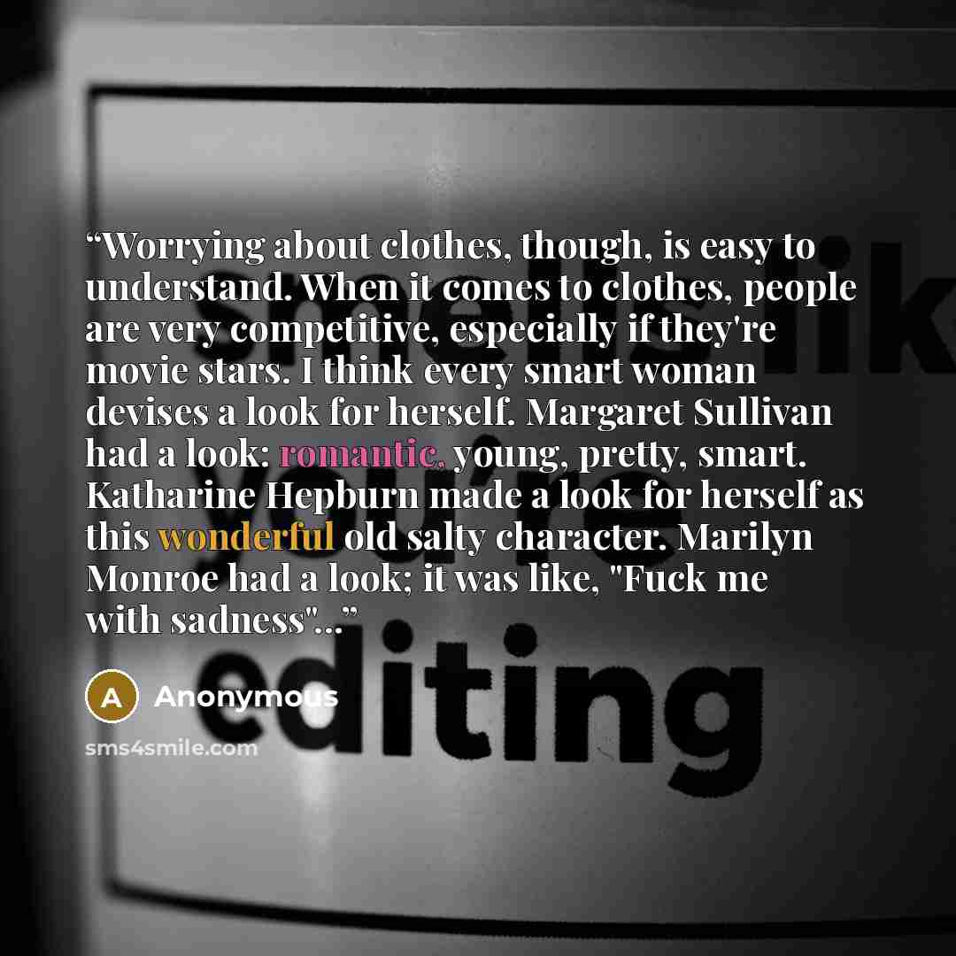 “Worrying about clothes, though, is easy to understand. When it comes to clothes, people are very competitive, especially if they're movie stars. I think every smart woman devises a look for herself. Margaret Sullivan had a look: romantic, young, pretty, smart. Katharine Hepburn made a look for…” quote by Anonymous