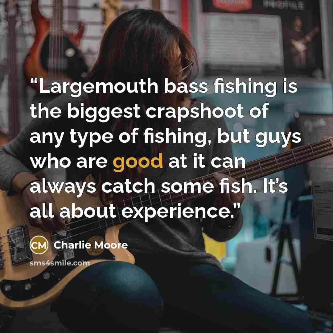 “Largemouth bass fishing is the biggest crapshoot of any type of fishing, but guys who are good at it can always catch some fish. It’s all about experience.” quote by Charlie Moore