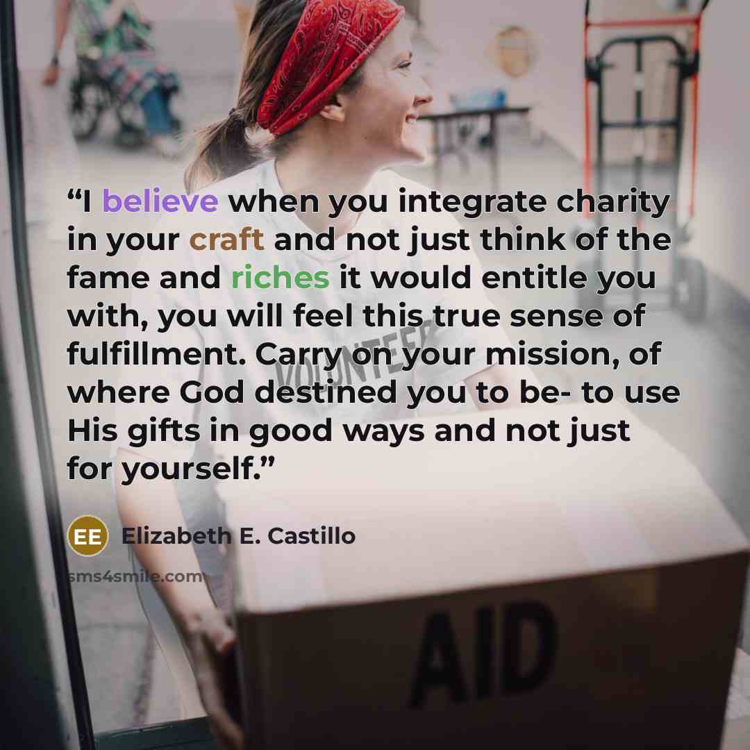 “I believe when you integrate charity in your craft and not just think of the fame and riches it would entitle you with, you will feel this true sense of fulfillment. Carry on your mission, of where God destined you to be- to use His gifts in good ways and not just for yourself.” quote by Elizabeth E. Castillo