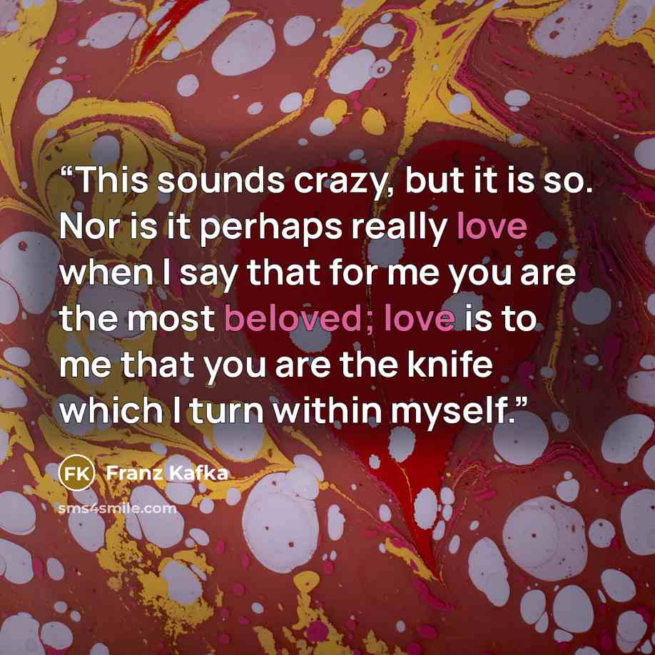 “This sounds crazy, but it is so. Nor is it perhaps really love when I say that for me you are the most beloved; love is to me that you are the knife which I turn within myself.” quote by Franz Kafka