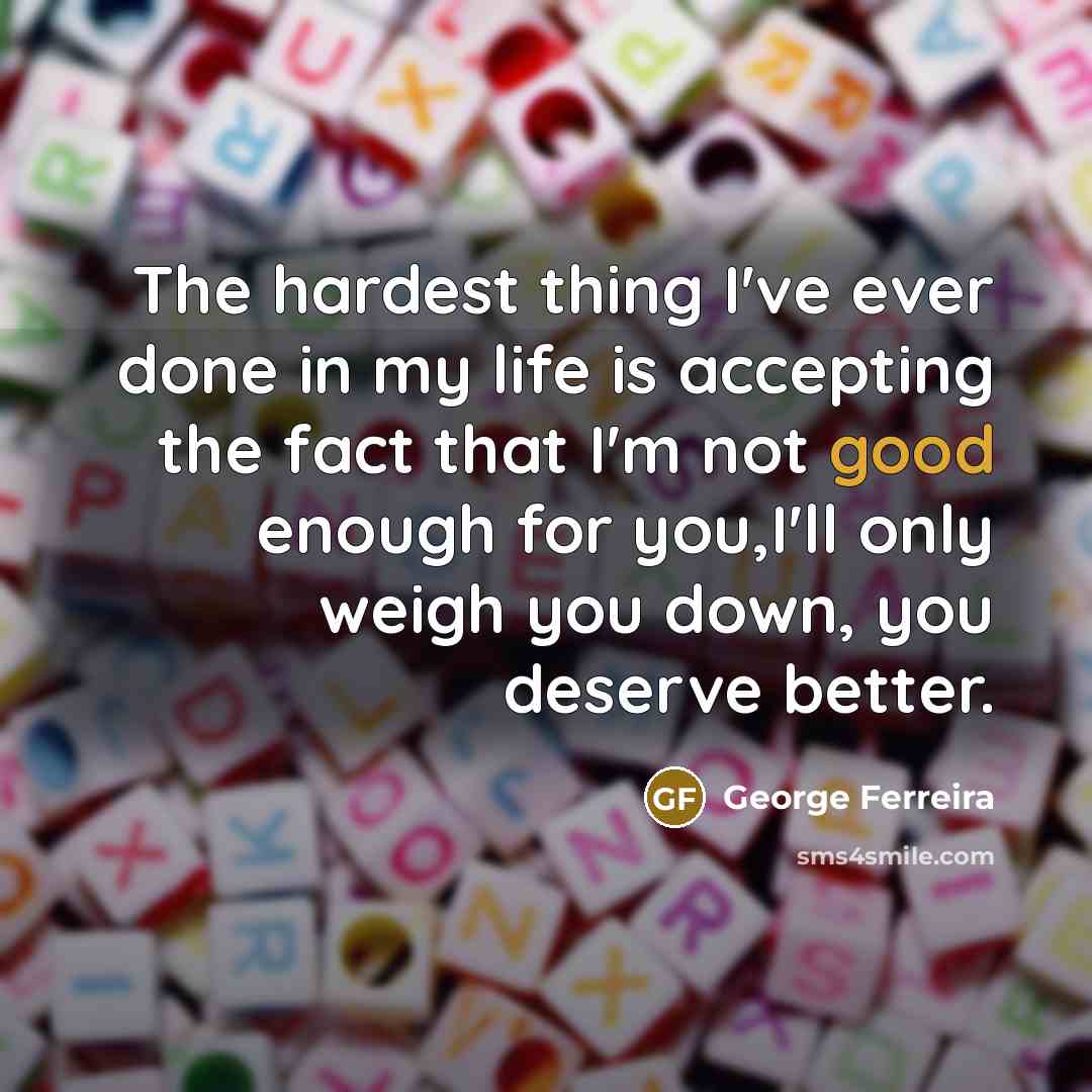 “The hardest thing I've ever done in my life is accepting the fact that I'm not good enough for you,I'll only weigh you down, you deserve better.” quote by George Ferreira