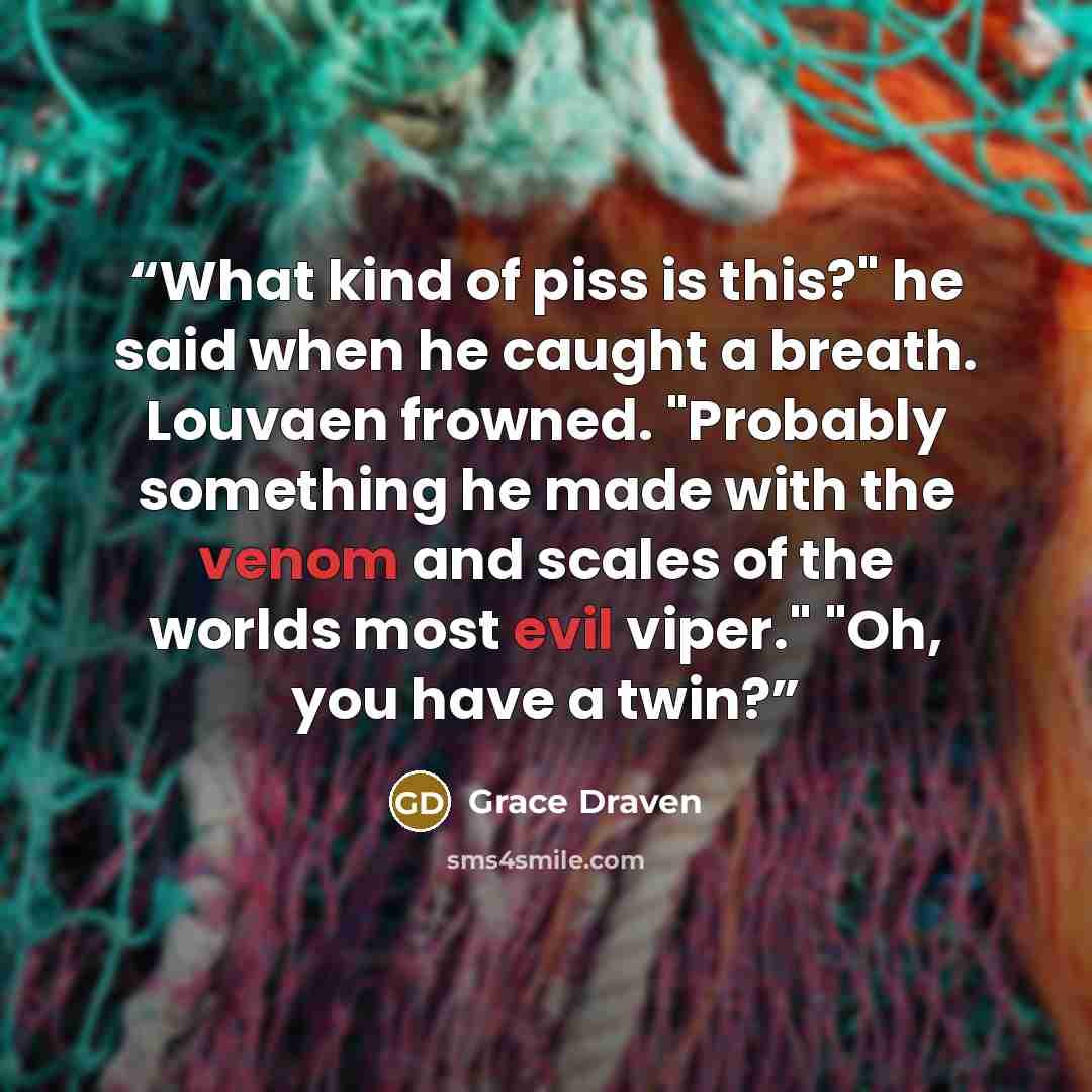 “What kind of piss is this?" he said when he caught a breath. Louvaen frowned. "Probably something he made with the venom and scales of the worlds most evil viper." "Oh, you have a twin?” quote by Grace Draven