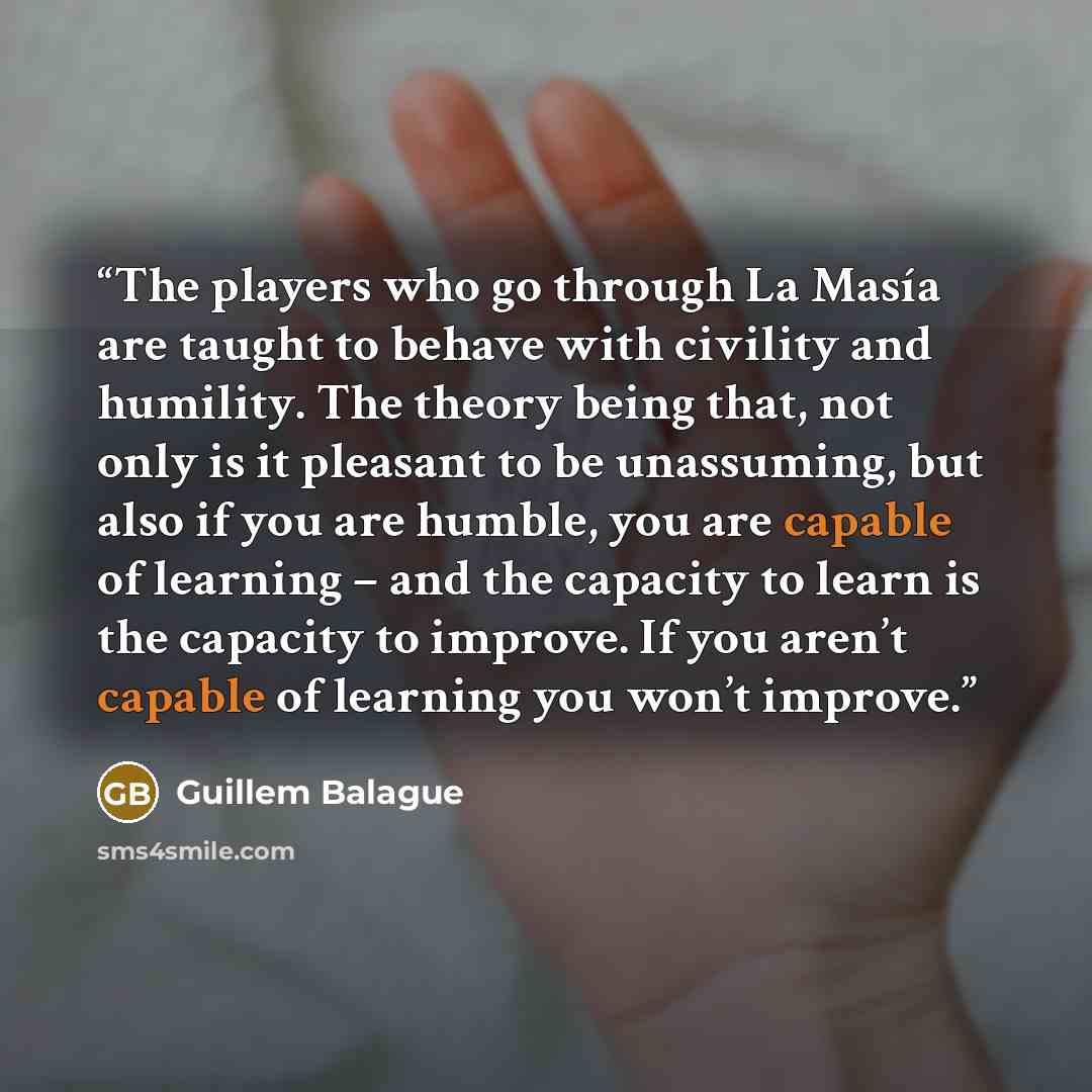 “The players who go through La Masía are taught to behave with civility and humility. The theory being that, not only is it pleasant to be unassuming, but also if you are humble, you are capable of learning – and the capacity to learn is the capacity to improve. If you aren’t capable of learning…” quote by Guillem Balague