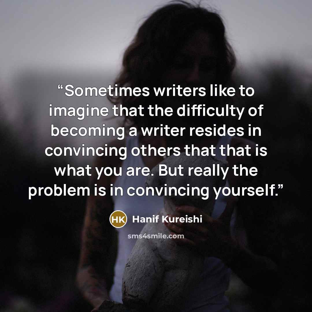 “Sometimes writers like to imagine that the difficulty of becoming a writer resides in convincing others that that is what you are. But really the problem is in convincing yourself.” quote by Hanif Kureishi