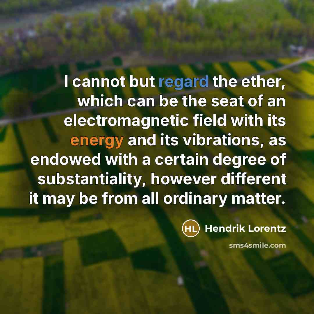 “I cannot but regard the ether, which can be the seat of an electromagnetic field with its energy and its vibrations, as endowed with a certain degree of substantiality, however different it may be from all ordinary matter.” quote by Hendrik Lorentz