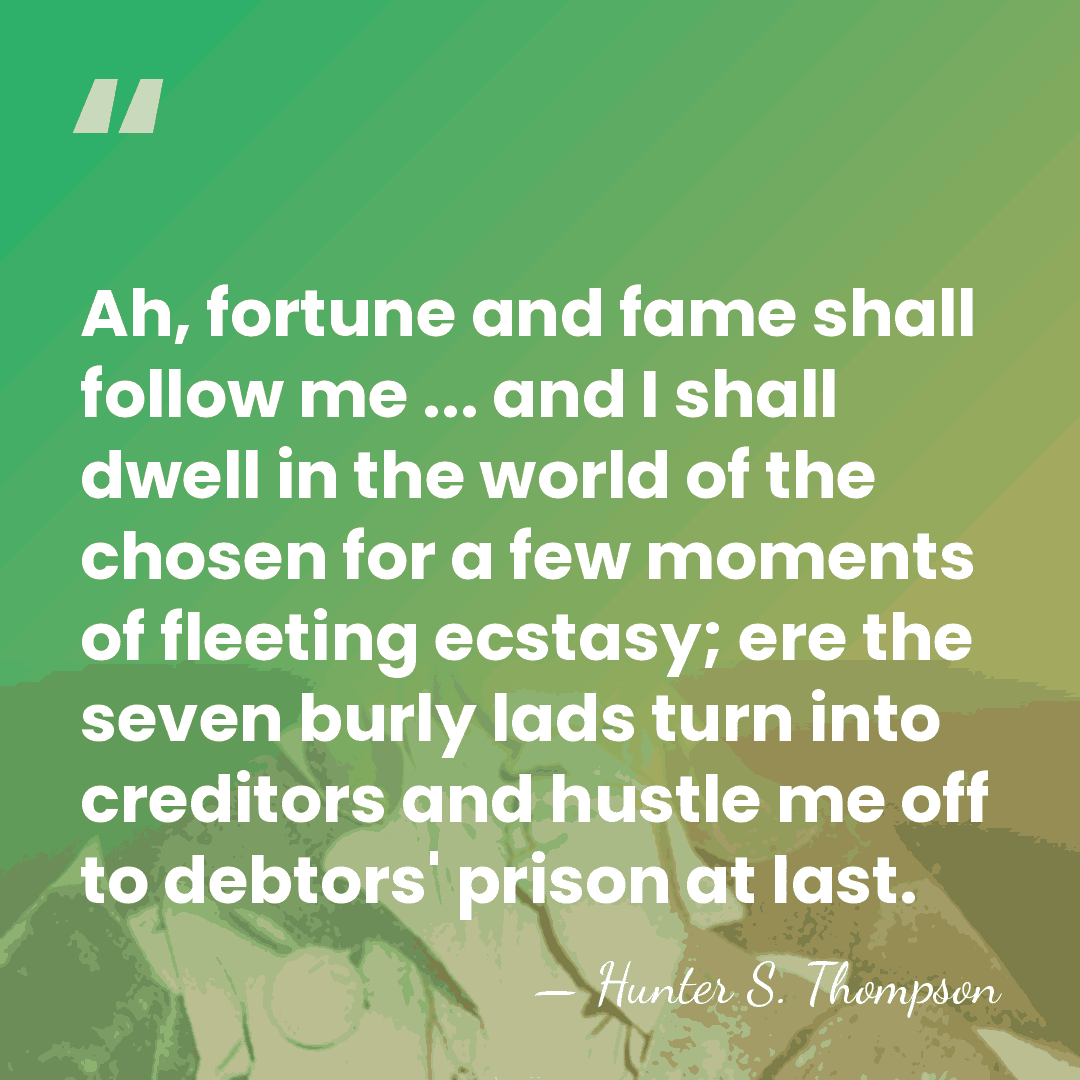 Ah, fortune and fame shall follow me ... and I shall dwell&hellip; - Hunter S. Thompson