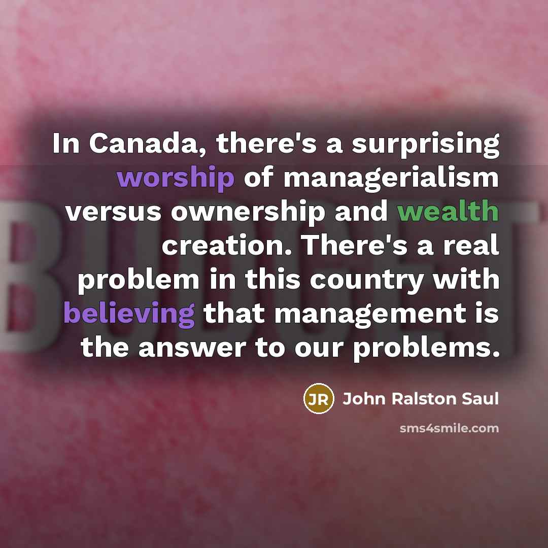 “In Canada, there's a surprising worship of managerialism versus ownership and wealth creation. There's a real problem in this country with believing that management is the answer to our problems.” quote by John Ralston Saul