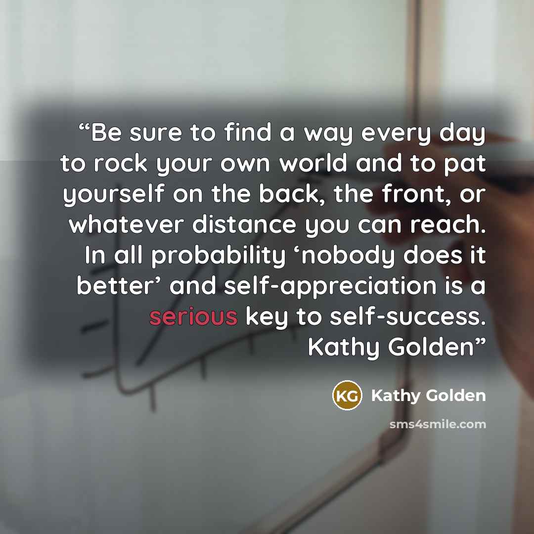 “Be sure to find a way every day to rock your own world and to pat yourself on the back, the front, or whatever distance you can reach. In all probability ‘nobody does it better’ and self-appreciation is a serious key to self-success. Kathy Golden” quote by Kathy Golden