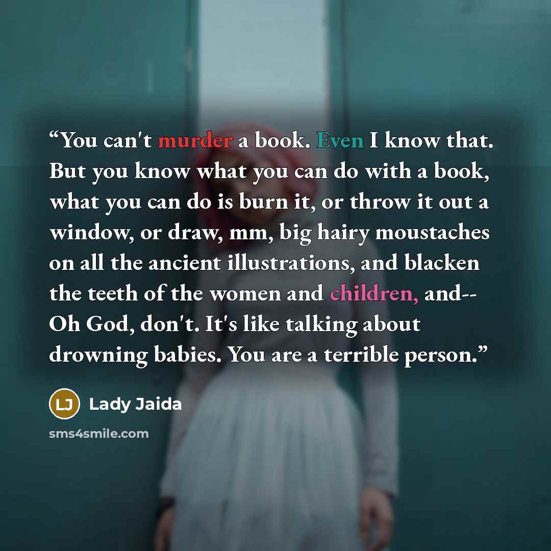 “You can't murder a book. Even I know that. But you know what you can do with a book, what you can do is burn it, or throw it out a window, or draw, mm, big hairy moustaches on all the ancient illustrations, and blacken the teeth of the women and children, and-- Oh God, don't. It's like talking…” quote by Lady Jaida