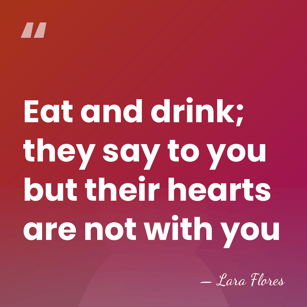 Eat and drink; they say to you but their hearts are not&hellip; - Lara Flores