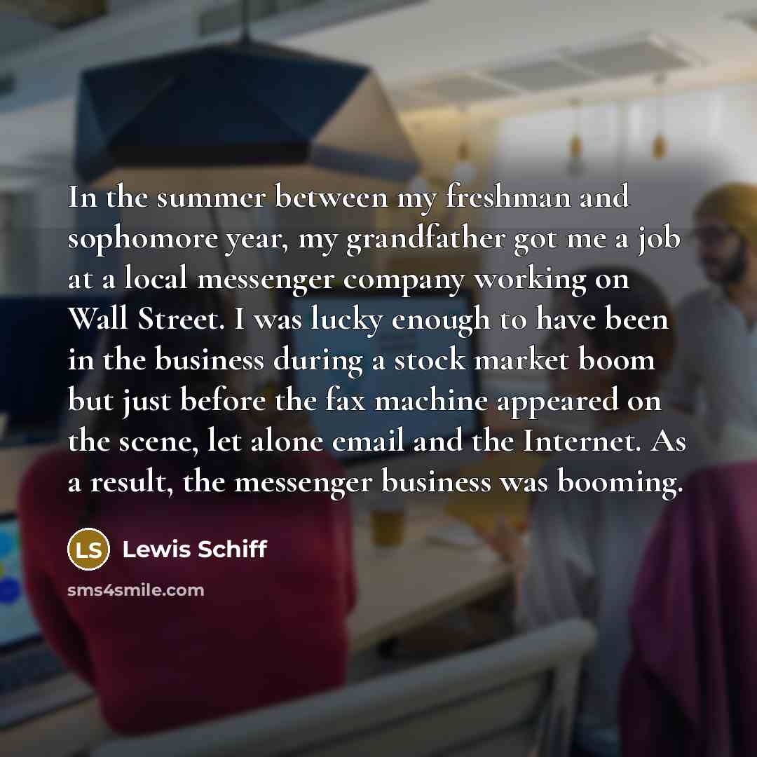 “In the summer between my freshman and sophomore year, my grandfather got me a job at a local messenger company working on Wall Street. I was lucky enough to have been in the business during a stock market boom but just before the fax machine appeared on the scene, let alone email and the Internet…” quote by Lewis Schiff