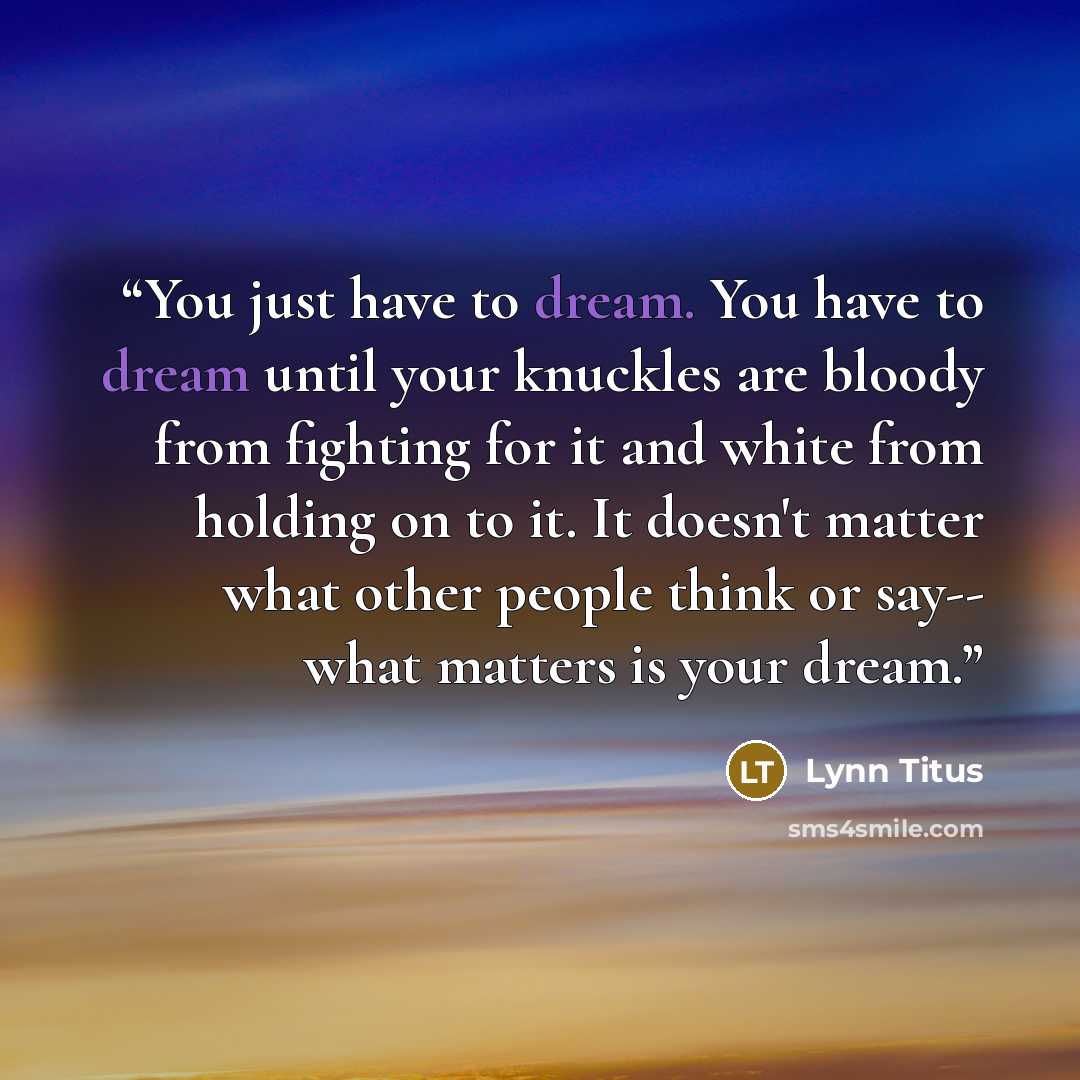 “You just have to dream. You have to dream until your knuckles are bloody from fighting for it and white from holding on to it. It doesn't matter what other people think or say-- what matters is your dream.” quote by Lynn Titus
