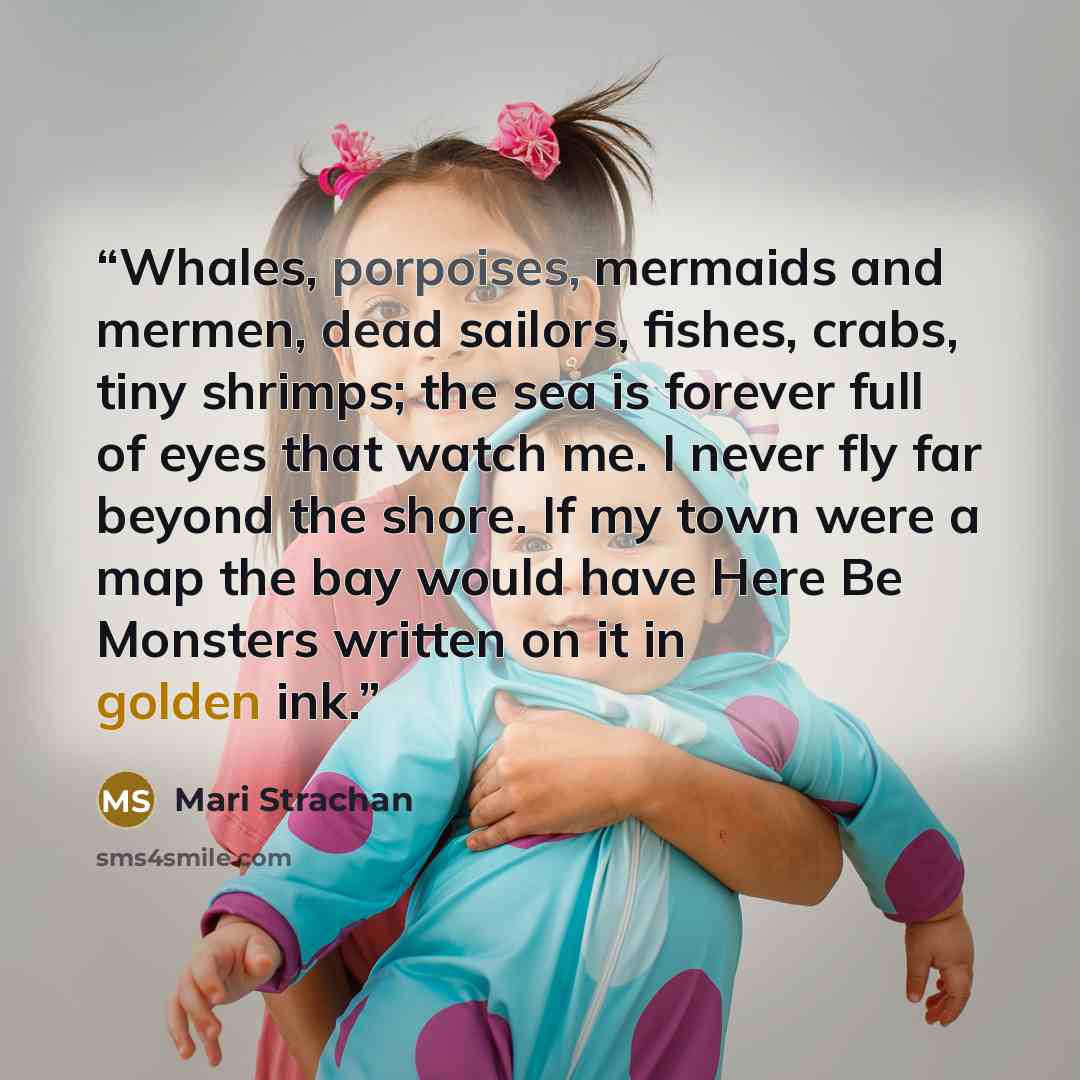 “Whales, porpoises, mermaids and mermen, dead sailors, fishes, crabs, tiny shrimps; the sea is forever full of eyes that watch me. I never fly far beyond the shore. If my town were a map the bay would have Here Be Monsters written on it in golden ink.” quote by Mari Strachan