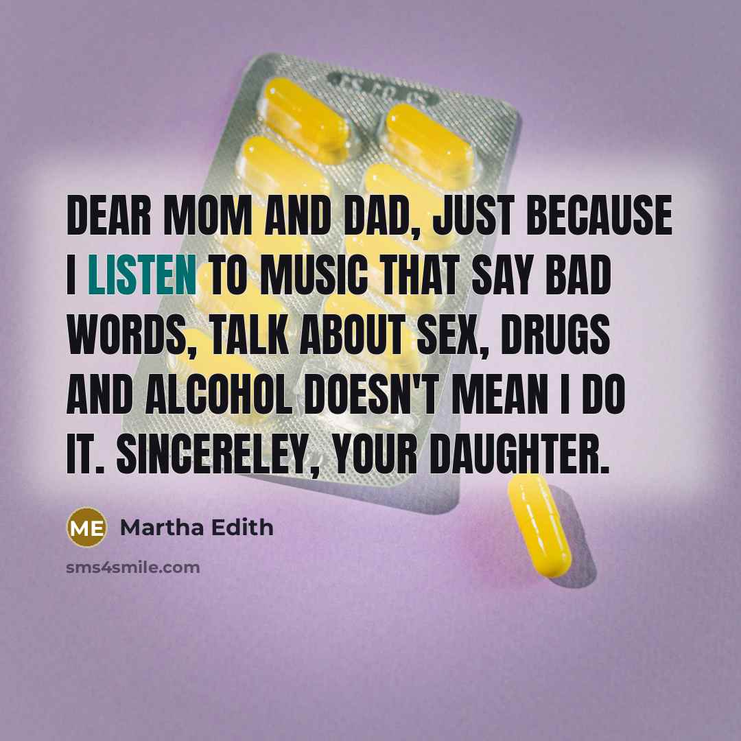 “Dear Mom and Dad, Just because I listen to music that say bad words, talk about sex, drugs and alcohol DOESN'T mean I do it. Sincereley, your daughter.” quote by Martha Edith