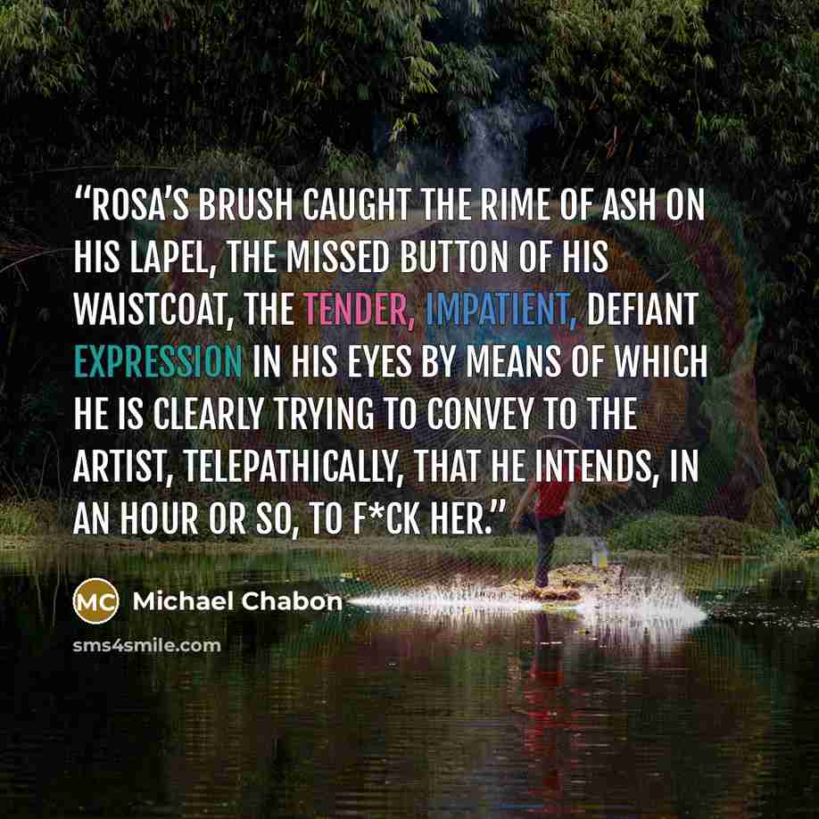 “Rosa’s brush caught the rime of ash on his lapel, the missed button of his waistcoat, the tender, impatient, defiant expression in his eyes by means of which he is clearly trying to convey to the artist, telepathically, that he intends, in an hour or so, to f*ck her.” quote by Michael Chabon