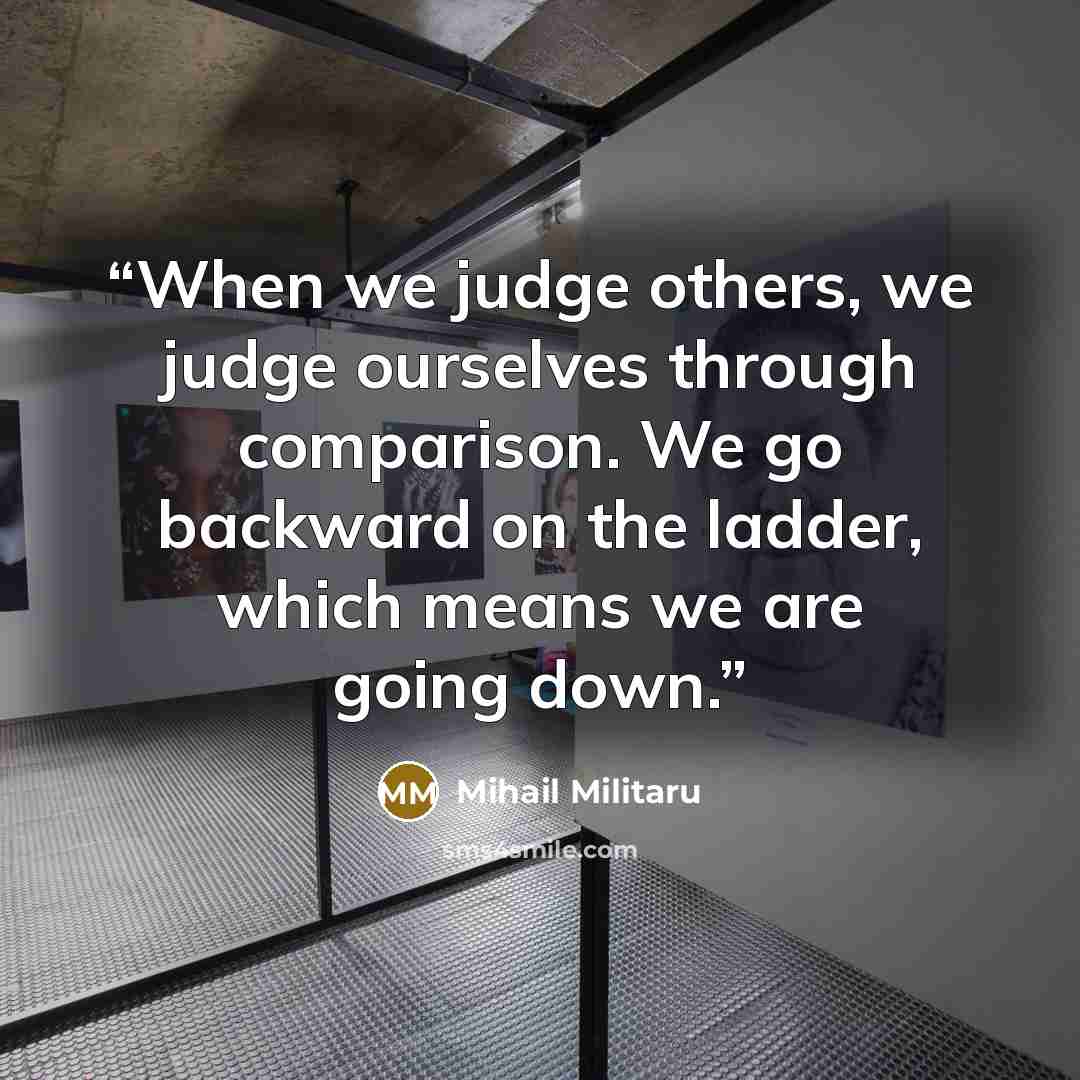 “When we judge others, we judge ourselves through comparison. We go backward on the ladder, which means we are going down.” quote by Mihail Militaru