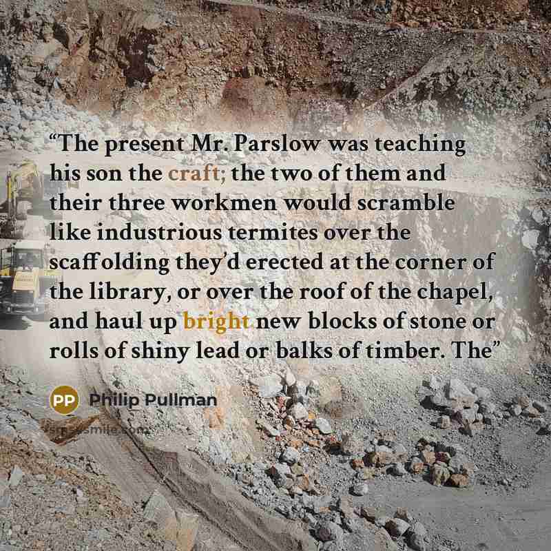 “The present Mr. Parslow was teaching his son the craft; the two of them and their three workmen would scramble like industrious termites over the scaffolding they’d erected at the corner of the library, or over the roof of the chapel, and haul up bright new blocks of stone or rolls of shiny lead…” quote by Philip Pullman