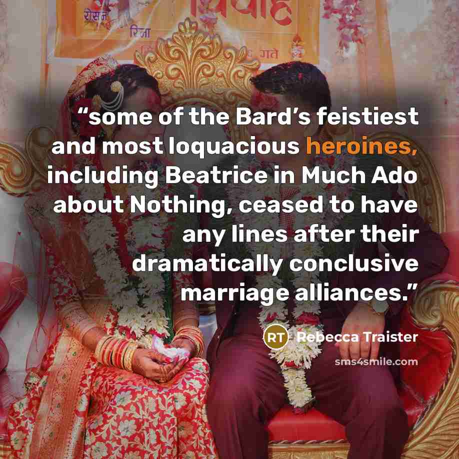 “some of the Bard’s feistiest and most loquacious heroines, including Beatrice in Much Ado about Nothing, ceased to have any lines after their dramatically conclusive marriage alliances.” quote by Rebecca Traister