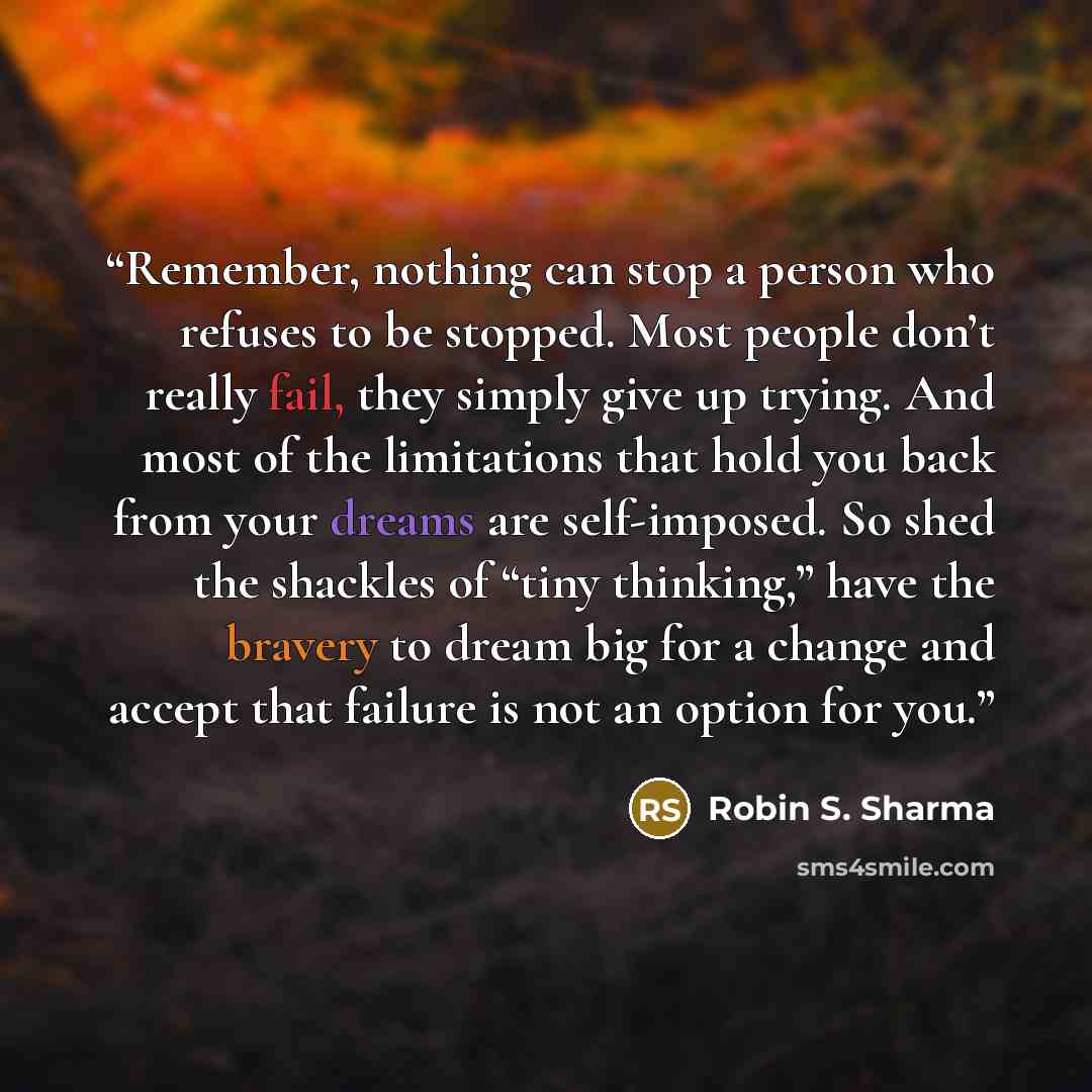 “Remember, nothing can stop a person who refuses to be stopped. Most people don’t really fail, they simply give up trying. And most of the limitations that hold you back from your dreams are self-imposed. So shed the shackles of “tiny thinking,” have the bravery to dream big for a change and accept…” quote by Robin S. Sharma