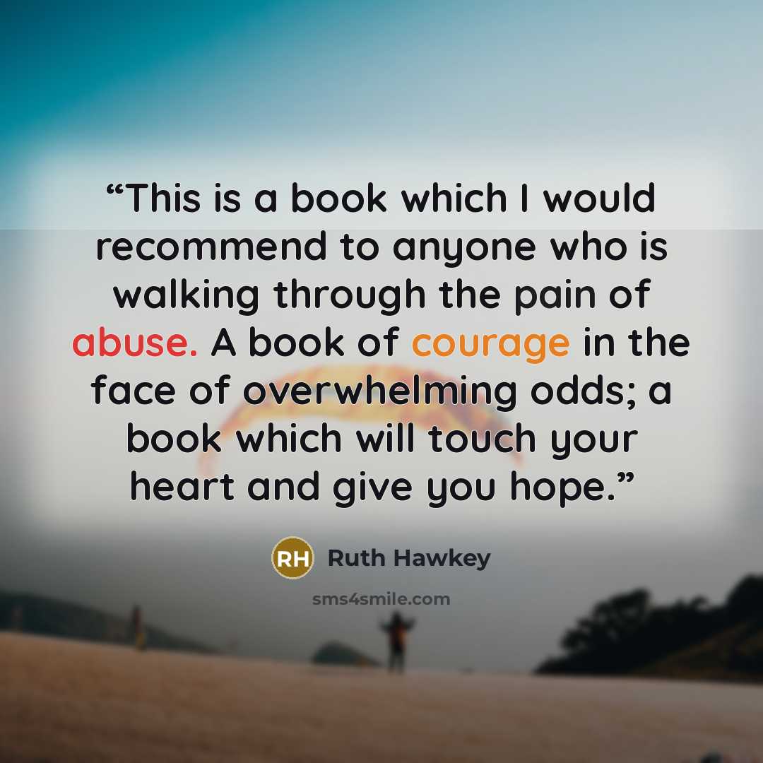 “This is a book which I would recommend to anyone who is walking through the pain of abuse. A book of courage in the face of overwhelming odds; a book which will touch your heart and give you hope.” quote by Ruth Hawkey